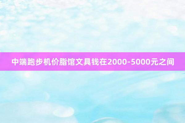 中端跑步机价脂馆文具钱在2000-5000元之间
