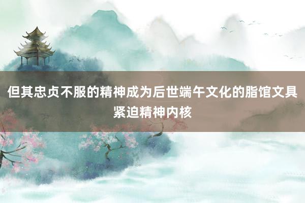 但其忠贞不服的精神成为后世端午文化的脂馆文具紧迫精神内核