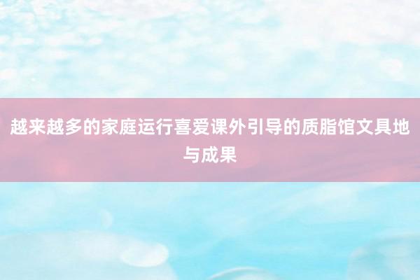 越来越多的家庭运行喜爱课外引导的质脂馆文具地与成果