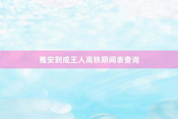 雅安到成王人高铁期间表查询